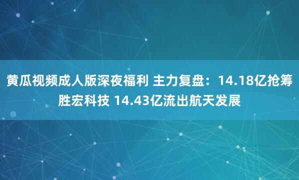 黄瓜视频成人版深夜福利 主力复盘：14.18亿抢筹胜宏科技 14.43亿流出航天发展