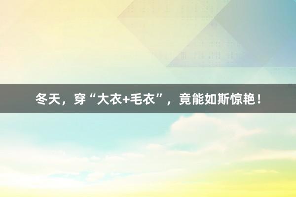 冬天，穿“大衣+毛衣”，竟能如斯惊艳！