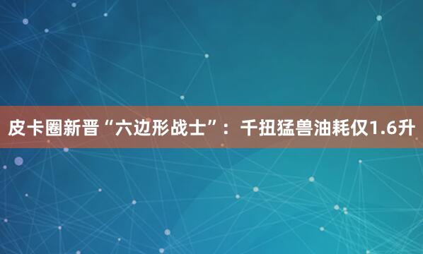 皮卡圈新晋“六边形战士”：千扭猛兽油耗仅1.6升